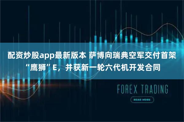 配资炒股app最新版本 萨博向瑞典空军交付首架“鹰狮”E，并获新一轮六代机开发合同