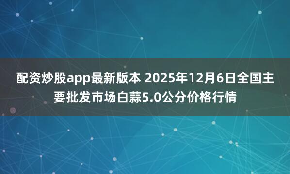 配资炒股app最新版本 2025年12月6日全国主要批发市场白蒜5.0公分价格行情