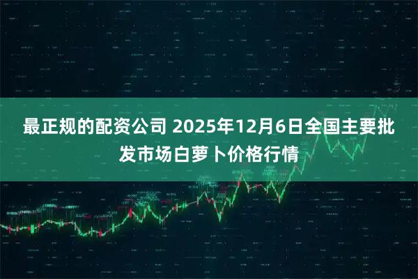 最正规的配资公司 2025年12月6日全国主要批发市场白萝卜价格行情