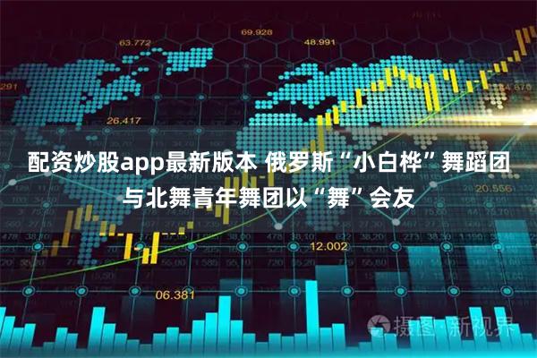 配资炒股app最新版本 俄罗斯“小白桦”舞蹈团与北舞青年舞团以“舞”会友