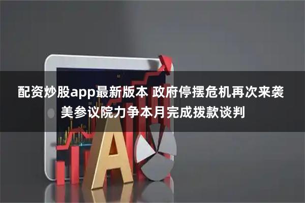 配资炒股app最新版本 政府停摆危机再次来袭 美参议院力争本月完成拨款谈判