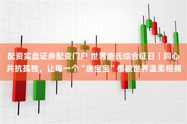 配资实盘证券配资门户 世界唐氏综合征日｜同心共抗孤独，让每一个“唐宝宝”都被世界温柔相拥