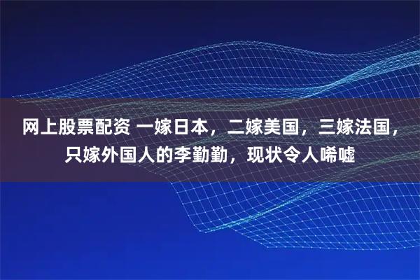 网上股票配资 一嫁日本，二嫁美国，三嫁法国，只嫁外国人的李勤勤，现状令人唏嘘